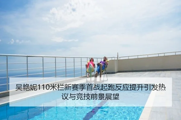 吴艳妮110米栏新赛季首战起跑反应提升引发热议与竞技前景展望